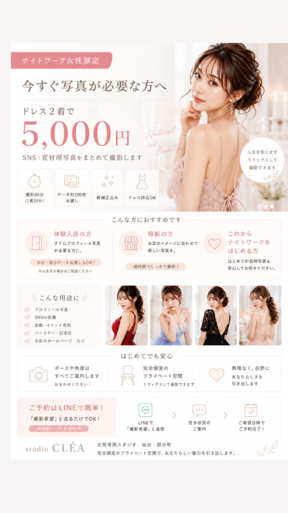体験入店前の写真、準備できていますか？

体験入店や入店準備では、プロフィール写真やSNS用の写真が必要になることがあります。

studio CLÉAでは、ナチュラルな雰囲気から韓国風の撮影まで、お客様のイメージに合わせて撮影いたします。

写真が苦手な方もご安心ください。
ポーズや表情は撮影しながらご案内いたします。

【料金】

2着まで 5,000円

・撮影時間 1着20分
・全データお渡し
・ドレス持ち込みOK
・最短当日納品

プロフィール写真やSNS用の写真をご検討中の方は、お気軽にLINEよりご予約ください。

studio CLÉA｜仙台・国分町
